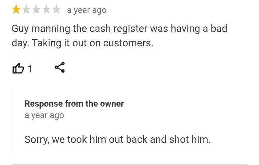 One-star customer review: "Guy manning the cash register was having a bad day. Taking it out on customers." Response from the owner: "Sorry, we took him out back and shot him."